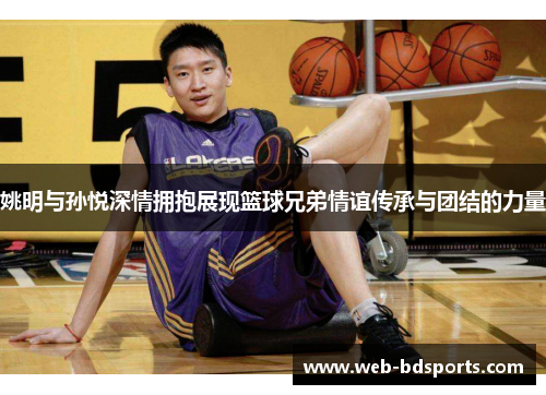 姚明与孙悦深情拥抱展现篮球兄弟情谊传承与团结的力量