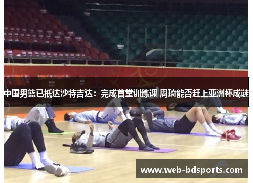 中国男篮已抵达沙特吉达：完成首堂训练课 周琦能否赶上亚洲杯成谜
